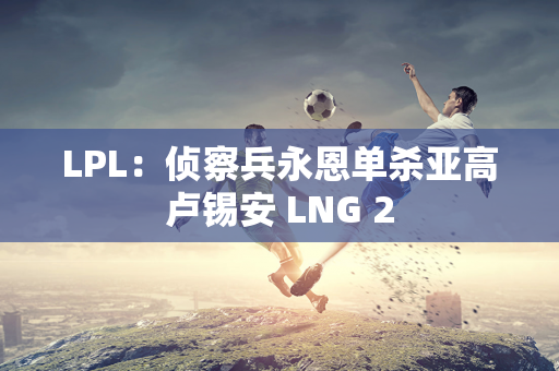 LPL：侦察兵永恩单杀亚高卢锡安 LNG 2