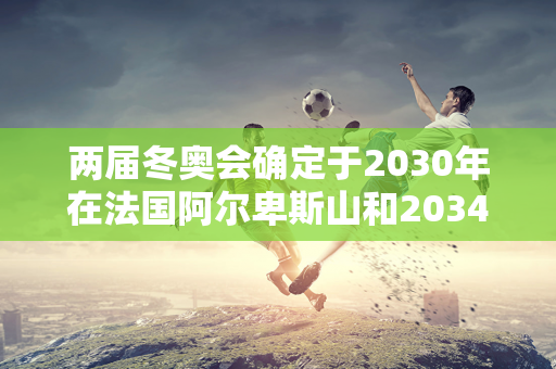 两届冬奥会确定于2030年在法国阿尔卑斯山和2034年在盐湖城举行