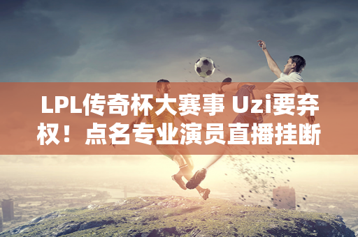 LPL传奇杯大赛事 Uzi要弃权！点名专业演员直播挂断不良行为